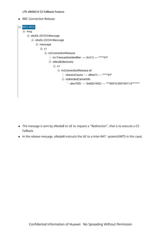  RRC Connection Release:
 The message is sent by eNodeB to UE to request a “Redirection”, that is to execute a CS
Fallback.
 In the release message, eNodeB instructs the UE to a Inter-RAT system(UMTS in this case).
LTE eRAN3.0 CS Fallback Feature
Confidential Information of Huawei. No Spreading Without Permission
 