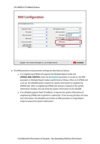  The RIM procedure and parameter settings are described as follows:
 If a neighboring UTRAN cell supports the Multiple Report mode and
UTRAN_RIM_SWITCH under the RimSwitch parameter is turned on, the RIM
procedure in Multiple Report mode is performed as follows: After an E-UTRAN cell
is set up, the eNodeB sends a request for system information to neighboring
UTRAN cells. After a neighboring UTRAN cell receives a request or the system
information changes, this cell sends the system information to the eNodeB.
 If an eNodeB supports flash CS Fallback, it requires the system information of
neighboring UTRAN cells to perform a redirection. If the serving cell does not have
that information, the eNodeB must initiate an RIM procedure in Single Report
mode to acquire the system information.
LTE eRAN3.0 CS Fallback Feature
Confidential Information of Huawei. No Spreading Without Permission
 