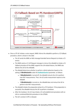  Once a LTE UE initiates a voice request, MME informs the eNodeB to perform a CS Fallback
procedure, which is shown in the slide:
 The UE sends the MME an NAS message Extended Service Request to initiate a CS
service.
 The MME sends an S1-AP Request message to instruct the eNodeB to initiate a CS
Fallback procedure (If the MME supports the LAI-related feature, the MME also
delivers the LAI to the eNodeB).
 The eNodeB determines whether to perform a blind redirection based on the
setting of BlindHoSwitch under the HoModeSwitch parameter, as follows:
 If BlindHoSwitch is turned off, the eNodeB instructs the UE to perform
inter-RAT measurements. Then, the UE sends measurement reports to the
eNodeB.
 If BlindHoSwitch is turned on, the eNodeB does not instruct the UE to
perform inter-RAT measurements.
 The eNodeB initiates the preparation phase for a PS handover. If the preparation is
successful, the eNodeB instructs the UE to perform a handover.
 After the handover, the UE may initiate a CS call establishment procedure with an
LAU or combined RAU/LAU procedure in the UTRAN.
 The UE’s context in EPS is released.
LTE eRAN3.0 CS Fallback Feature
Confidential Information of Huawei. No Spreading Without Permission
 
