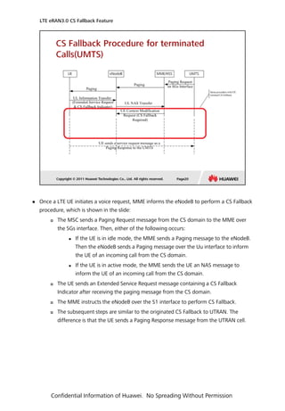  Once a LTE UE initiates a voice request, MME informs the eNodeB to perform a CS Fallback
procedure, which is shown in the slide:
 The MSC sends a Paging Request message from the CS domain to the MME over
the SGs interface. Then, either of the following occurs:
 If the UE is in idle mode, the MME sends a Paging message to the eNodeB.
Then the eNodeB sends a Paging message over the Uu interface to inform
the UE of an incoming call from the CS domain.
 If the UE is in active mode, the MME sends the UE an NAS message to
inform the UE of an incoming call from the CS domain.
 The UE sends an Extended Service Request message containing a CS Fallback
Indicator after receiving the paging message from the CS domain.
 The MME instructs the eNodeB over the S1 interface to perform CS Fallback.
 The subsequent steps are similar to the originated CS Fallback to UTRAN. The
difference is that the UE sends a Paging Response message from the UTRAN cell.
LTE eRAN3.0 CS Fallback Feature
Confidential Information of Huawei. No Spreading Without Permission
 