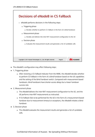  The eNodeB’s configuration may affect following steps：
 1, Triggering phase
 After receiving a CS Fallback Indicator from the MME, the eNodeB decides whether
to perform CS Fallback in the form of a blind handover based on the UE capabilities
and the setting of the blind handover switch. Compared with measurement-based
handovers, blind handovers have shorter access delays but a lower handover
success rate.
 2, Measurement phase
 The eNodeB delivers the inter-RAT measurement configuration to the UE, and the
UE performs inter-RAT measurements as instructed.
 If CS Fallback fails to be performed for the UE in the form of a measurement-based
handover due to measurement timeout or exceptions, the eNodeB initiates a blind
handover.
 3, Decision phase
 The eNodeB evaluates the measurement results and generates a list of candidate
cells.
LTE eRAN3.0 CS Fallback Feature
Confidential Information of Huawei. No Spreading Without Permission
 