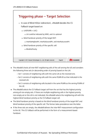  The eNodeB checks all inter-RAT neighboring cells of the cell serving the UE and considers
the following three sets (in descending order of priority) based on the LAI:
− Set 1 consists of neighboring cells with the same LAI as the received one.
− Set 2 consists of neighboring cells with the same PLMN ID as that indicated in the
received LAI.
− Set 3 consists of neighboring cells located in the same PLMN as the serving PLMN of
the UE.
 The eNodeB selects the CS Fallback target cell from the set that has the highest priority
among all non-empty sets. If there are multiple neighboring cells in the highest-priority
non-empty set or the LAI is not indicated, the eNodeB selects the neighboring cell with the
highest blind handover priority as the CS Fallback target cell.
 The blind handover priority is based on the blind handover priority of the target RAT and
blind handover priority of the specific cell. The former takes precedence over the latter.
 If the three sets are empty, the eNodeB delivers the inter-RAT measurement configuration
to the UE. This CS Fallback will be performed in the form of a measurement-based
handover.
LTE eRAN3.0 CS Fallback Feature
Confidential Information of Huawei. No Spreading Without Permission
 