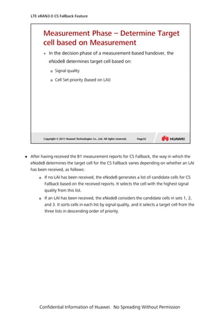  After having received the B1 measurement reports for CS Fallback, the way in which the
eNodeB determines the target cell for the CS Fallback varies depending on whether an LAI
has been received, as follows:
 If no LAI has been received, the eNodeB generates a list of candidate cells for CS
Fallback based on the received reports. It selects the cell with the highest signal
quality from this list.
 If an LAI has been received, the eNodeB considers the candidate cells in sets 1, 2,
and 3. It sorts cells in each list by signal quality, and it selects a target cell from the
three lists in descending order of priority.
LTE eRAN3.0 CS Fallback Feature
Confidential Information of Huawei. No Spreading Without Permission
 