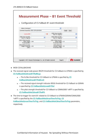  MOD CSFALLBACKHO
 The received signal code power (RSCP) threshold for CS Fallback to UTRAN is specified by
CS FallbackHoUtranB1ThdRscp.
 − The Ec/No threshold for CS Fallback to UTRAN is specified by CS
FallbackHoUtranB1ThdEcn0.
 − The received signal strength indicator (RSSI) threshold for CS Fallback to GERAN
is specified by CS FallbackHoGeranB1Thd.
 − The pilot strength threshold for CS Fallback to CDMA2000 1xRTT is specified by
CS FallbackHoCdmaB1ThdPS.
 The time-to-trigger for event B1 related to CS Fallback to UTRAN/GERAN/CDMA2000
1xRTT is specified by the CS FallbackHoUtranTimeToTrig, CS
FallbackHoGeranTimeToTrig, and CS FallbackHoCdmaTimeToTrig parameters,
respectively
LTE eRAN3.0 CS Fallback Feature
Confidential Information of Huawei. No Spreading Without Permission
 