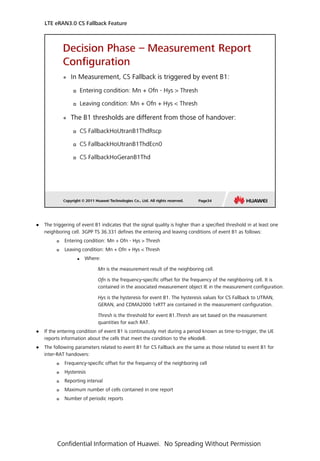  The triggering of event B1 indicates that the signal quality is higher than a specified threshold in at least one
neighboring cell. 3GPP TS 36.331 defines the entering and leaving conditions of event B1 as follows:
 Entering condition: Mn + Ofn - Hys > Thresh
 Leaving condition: Mn + Ofn + Hys < Thresh
 Where:
Mn is the measurement result of the neighboring cell.
Ofn is the frequency-specific offset for the frequency of the neighboring cell. It is
contained in the associated measurement object IE in the measurement configuration.
Hys is the hysteresis for event B1. The hysteresis values for CS Fallback to UTRAN,
GERAN, and CDMA2000 1xRTT are contained in the measurement configuration.
Thresh is the threshold for event B1.Thresh are set based on the measurement
quantities for each RAT.
 If the entering condition of event B1 is continuously met during a period known as time-to-trigger, the UE
reports information about the cells that meet the condition to the eNodeB.
 The following parameters related to event B1 for CS Fallback are the same as those related to event B1 for
inter-RAT handovers:
 Frequency-specific offset for the frequency of the neighboring cell
 Hysteresis
 Reporting interval
 Maximum number of cells contained in one report
 Number of periodic reports
LTE eRAN3.0 CS Fallback Feature
Confidential Information of Huawei. No Spreading Without Permission
 