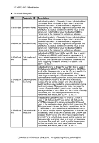  Parameter description
LTE eRAN3.0 CS Fallback Feature
Confidential Information of Huawei. No Spreading Without Permission
MO Parameter ID Description
GeranNcell BlindHoPriority
Indicates the priority of the neighboring cell during blind
handovers. Blind handover is a process in which the
eNodeB instructs a UE to hand over to a specified
neighboring cell. There are 32 priorities altogether. The
priority has a positive correlation with the value of this
parameter. Note that the value 0 indicates that blind
handovers to the neighboring cell are not allowed.
UtranNCell BlindHoPriority
Indicates the priority of the neighboring cell during blind
handovers. Blind handover is a process in which the
eNodeB instructs a UE to hand over to a specified
neighboring cell. There are 32 priorities altogether. The
priority has a positive correlation with the value of this
parameter. Note that the value 0 indicates that blind
handovers to the neighboring cell are not allowed.
CSFallBack
Ho
CsfbHoGeranB
1Thd
Indicates the RSSI threshold for event B1 that is used in
CS fallback to GERAN. A UE sends a measurement
report related to event B1 to the eNodeB when the RSSI
in at least one GERAN cell exceeds this threshold and
other triggering conditions are met. For details, see
3GPP TS 36.331.
CSFallBack
Ho
CsfbHoGeranTi
meToTrig
Indicates the time-to-trigger for event B1 that is used in
CS fallback to GERAN. When CS fallback to GERAN is
applicable, this parameter is set for UEs and used in the
evaluation of whether to trigger event B1. When
detecting that the signal quality in at least one GERAN
cell meets the entering condition, the UE does not send
a measurement report to the eNodeB immediately.
Instead, the UE sends a report only when the signal
quality continuously meets the entering condition during
the time-to-trigger. This parameter helps decrease the
number of occasionally triggered event reports, the
average number of handovers, and the number of wrong
handovers, and thus helps prevent unnecessary
handovers. For details, see 3GPP TS 36.331.
CSFallBack
Ho
CsfbHoUtranB1
ThdEcn0
Indicates the Ec/No threshold for event B1, which is
used in CS fallback to UTRAN. When CS fallback to
UTRAN is required, this parameter is set for UEs and
used in the evaluation about whether to trigger event B1.
This parameter indicates the Ec/No requirement for the
UTRAN cells to be included in the measurement report.
A UE sends a measurement report related to event B1 to
the eNodeB when the Ec/No in at least one UTRAN cell
exceeds this threshold and other triggering conditions
are met. For a cell with large signal fading variance, set
this parameter to a large value to prevent unnecessary
handovers. For a cell with small signal fading variance,
set this parameter to a small value to ensure timely
handovers. For details, see 3GPP TS 36.331.
 