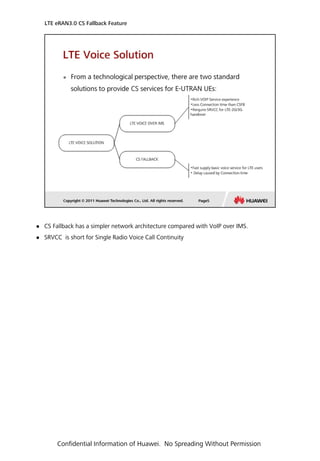 CS Fallback has a simpler network architecture compared with VoIP over IMS.
 SRVCC is short for Single Radio Voice Call Continuity
LTE eRAN3.0 CS Fallback Feature
Confidential Information of Huawei. No Spreading Without Permission
 