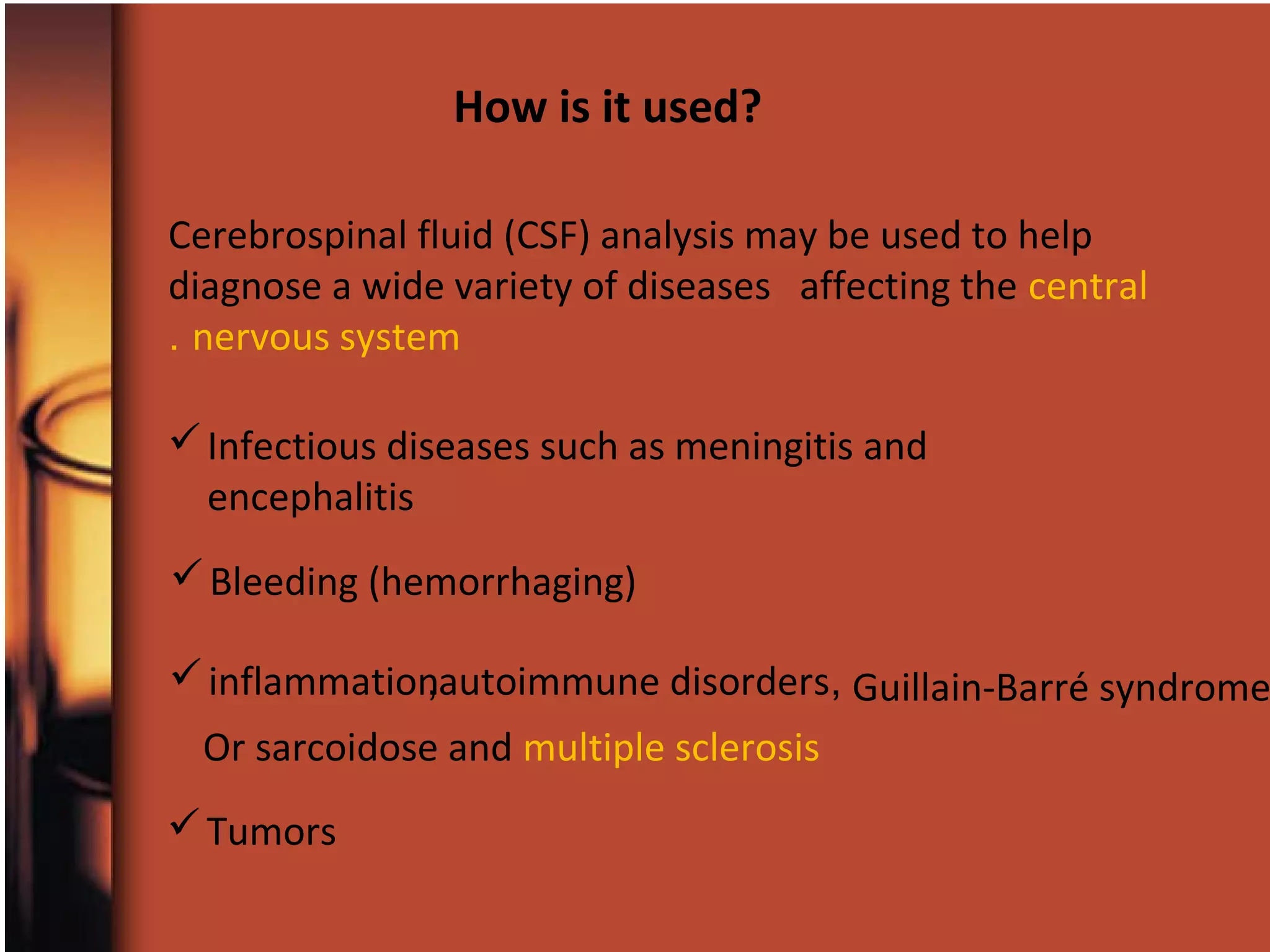 Cerebrospinal fluid (CSF) analysis may be used to help
diagnose a wide variety of diseases affecting the central
nervous system.
Infectious diseases such as meningitis and
encephalitis
Bleeding (hemorrhaging)
Tumors
inflammation ,autoimmune disorders, Guillain-Barré syndrome
Or sarcoidose and multiple sclerosis
How is it used?
 