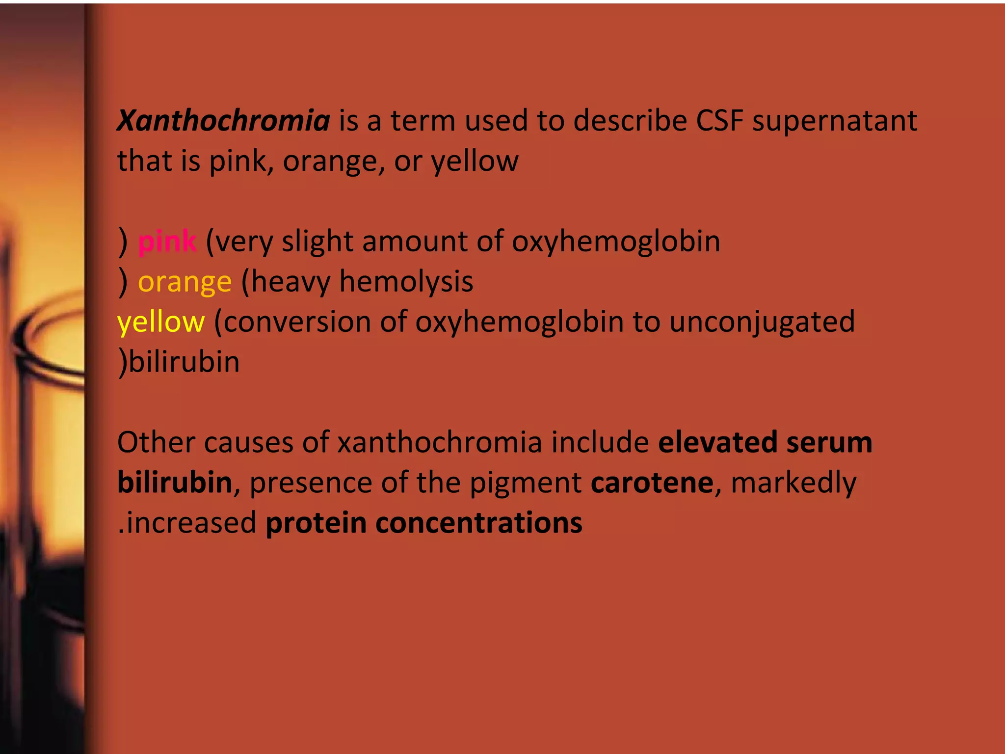 Xanthochromia is a term used to describe CSF supernatant
that is pink, orange, or yellow
pink (very slight amount of oxyhemoglobin(
orange (heavy hemolysis(
yellow (conversion of oxyhemoglobin to unconjugated
bilirubin(
Other causes of xanthochromia include elevated serum
bilirubin, presence of the pigment carotene, markedly
increased protein concentrations.
 