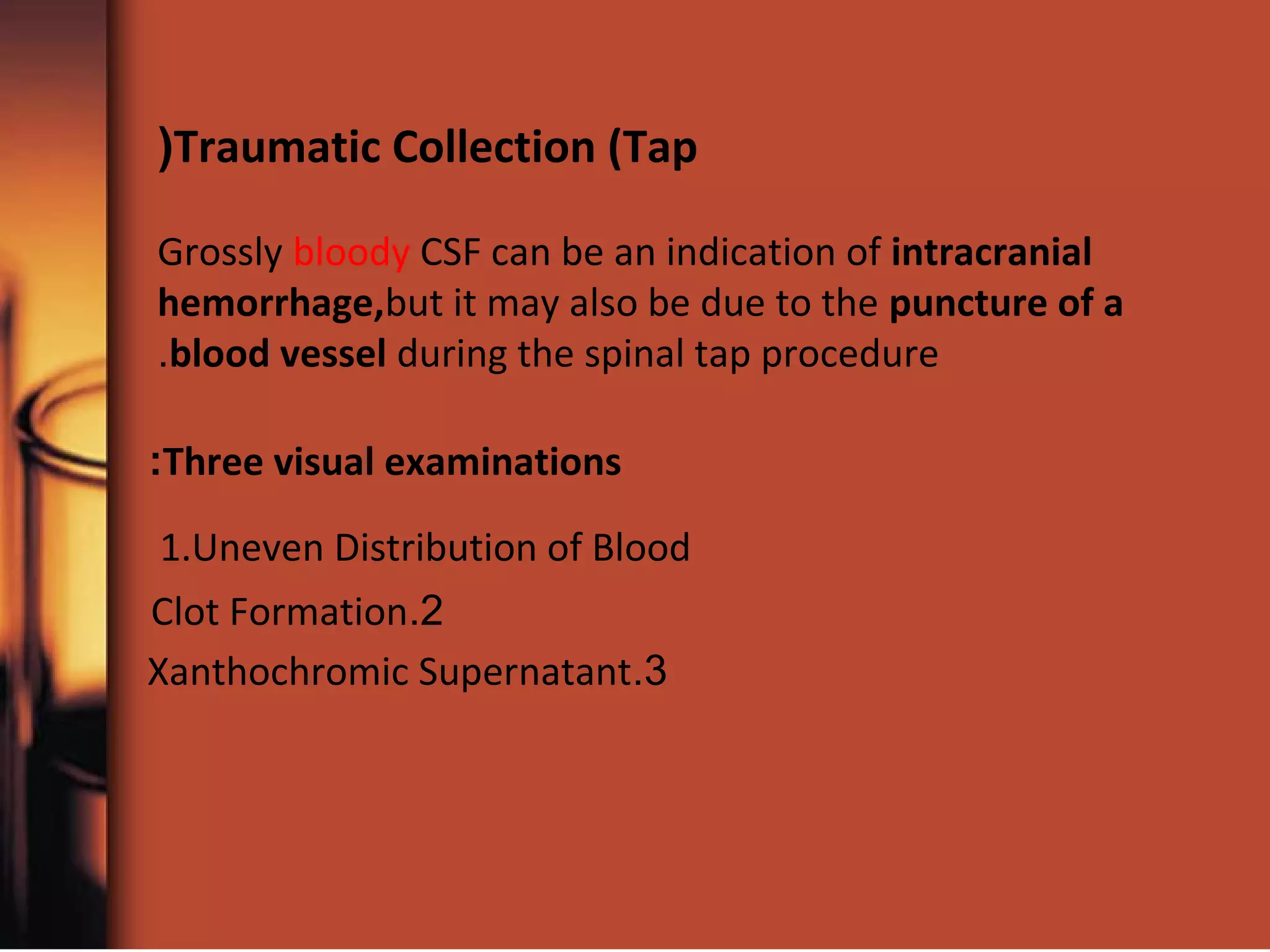 Traumatic Collection (Tap(
Grossly bloody CSF can be an indication of intracranial
hemorrhage,but it may also be due to the puncture of a
blood vessel during the spinal tap procedure.
1.Uneven Distribution of Blood
2.Clot Formation
3.Xanthochromic Supernatant
Three visual examinations:
 
