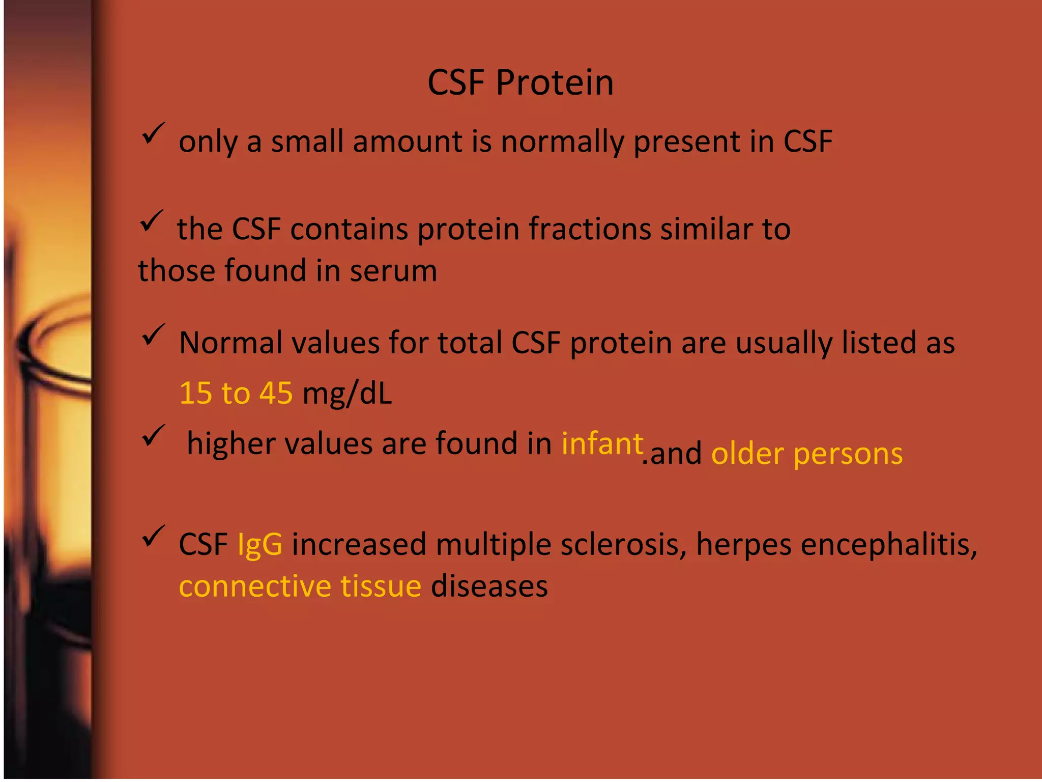 CSF Protein
 only a small amount is normally present in CSF
 Normal values for total CSF protein are usually listed as
15 to 45 mg/dL
 higher values are found in infant
 CSF IgG increased multiple sclerosis, herpes encephalitis,
connective tissue diseases
and older persons.
 the CSF contains protein fractions similar to
those found in serum
 