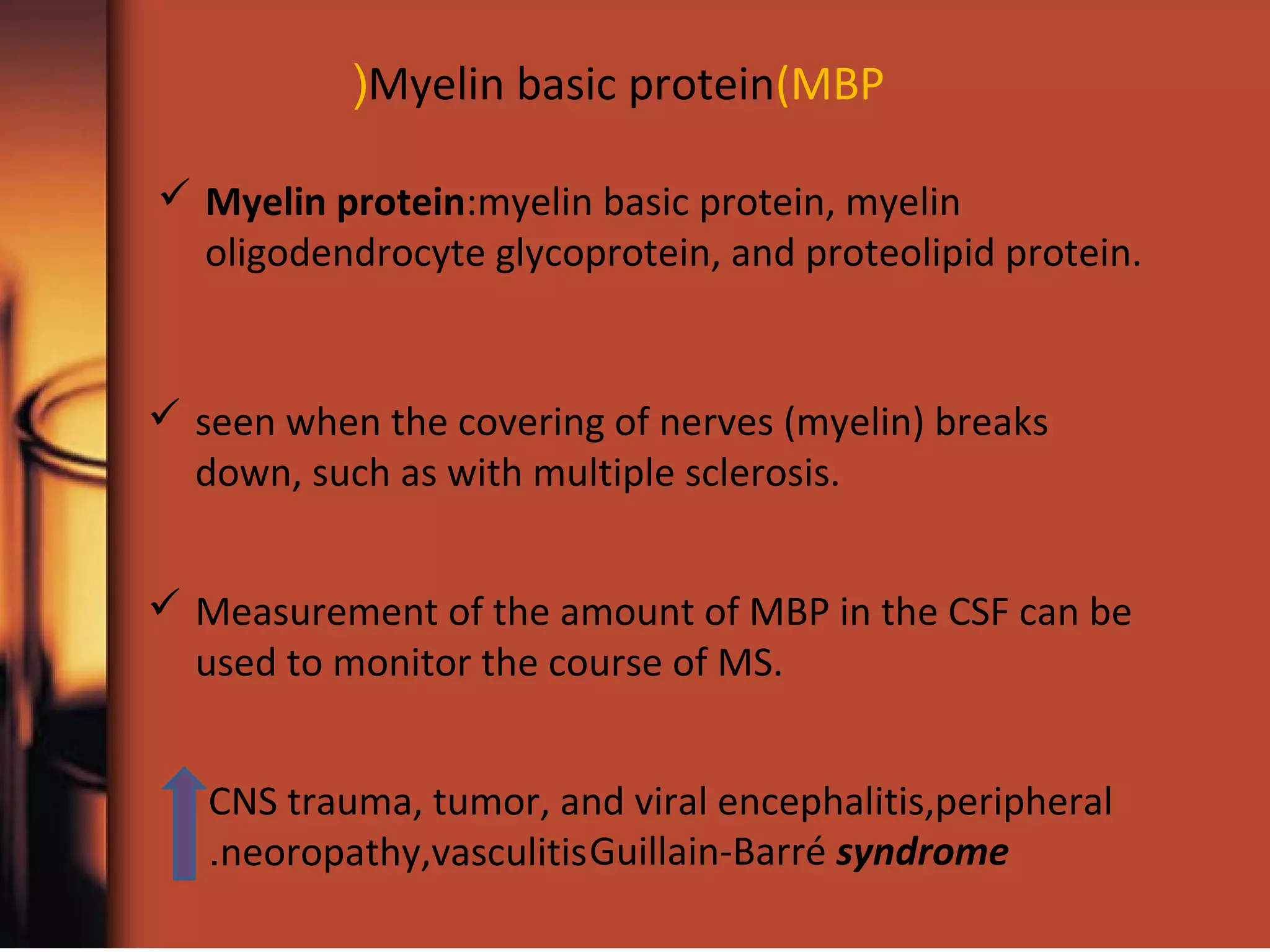 Myelin basic protein(MBP(
 Myelin protein:myelin basic protein, myelin
oligodendrocyte glycoprotein, and proteolipid protein.
 seen when the covering of nerves (myelin) breaks
down, such as with multiple sclerosis.
 Measurement of the amount of MBP in the CSF can be
used to monitor the course of MS.
CNS trauma, tumor, and viral encephalitis,peripheral
neoropathy,vasculitis. Guillain-Barré syndrome
 