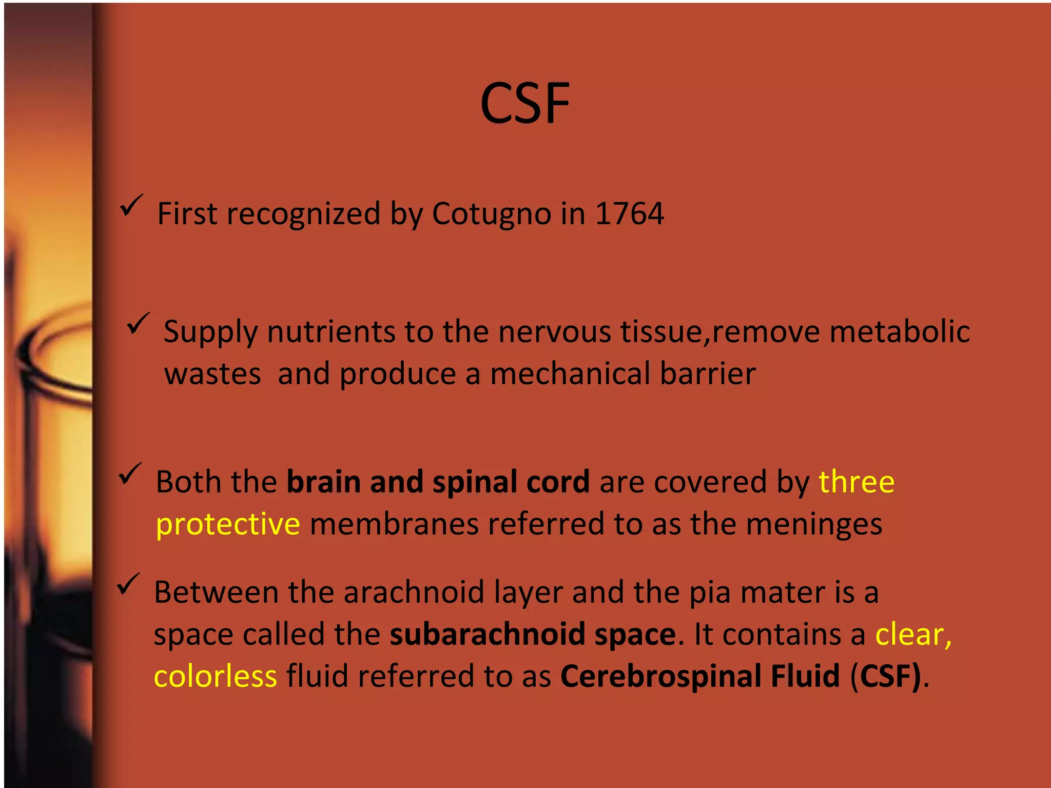  First recognized by Cotugno in 1764
 Both the brain and spinal cord are covered by three
protective membranes referred to as the meninges
 Between the arachnoid layer and the pia mater is a
space called the subarachnoid space. It contains a clear,
colorless fluid referred to as Cerebrospinal Fluid (CSF).
 Supply nutrients to the nervous tissue,remove metabolic
wastes and produce a mechanical barrier
CSF
 