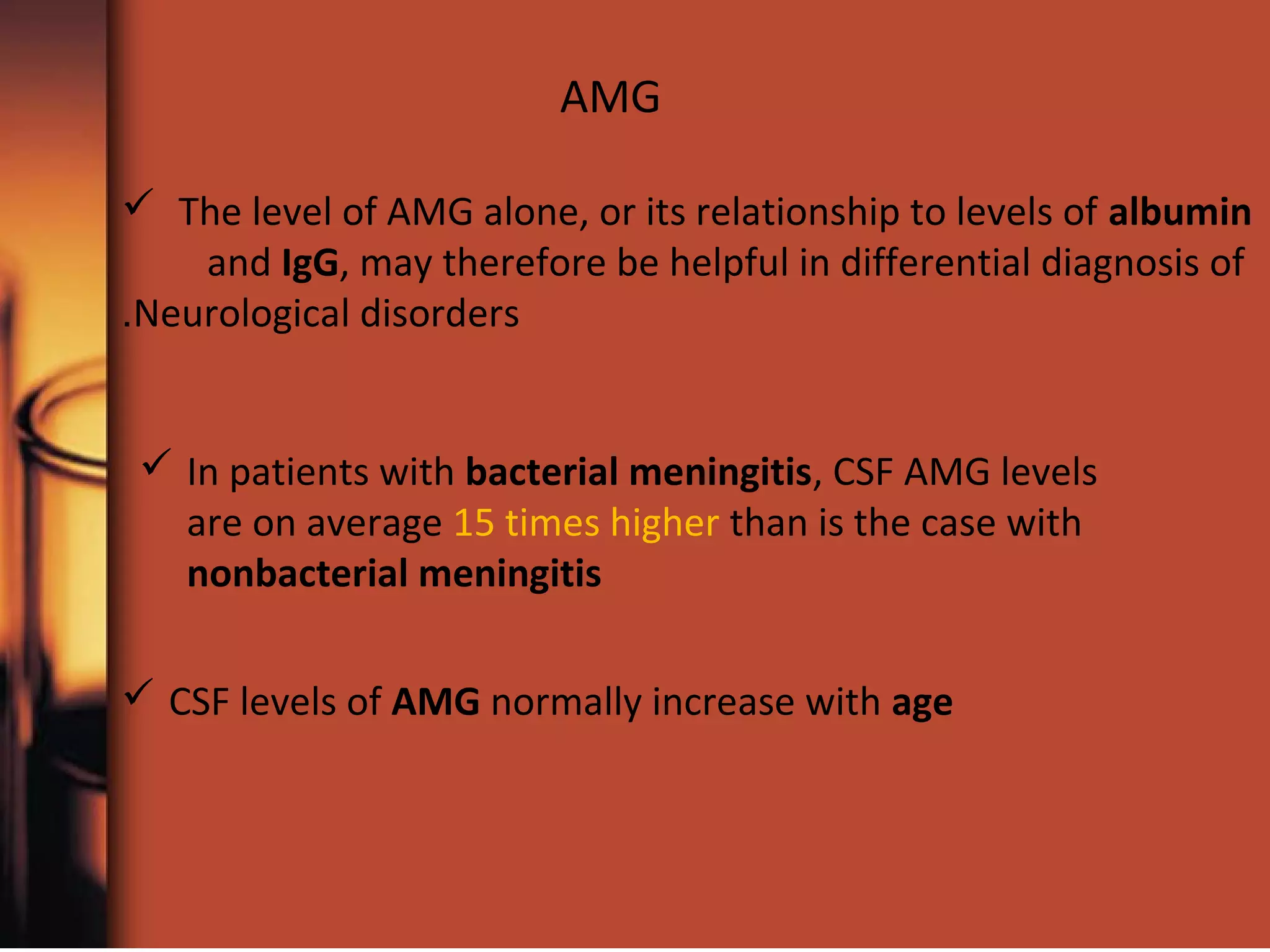  The level of AMG alone, or its relationship to levels of albumin
and IgG, may therefore be helpful in differential diagnosis of
Neurological disorders.
 In patients with bacterial meningitis, CSF AMG levels
are on average 15 times higher than is the case with
nonbacterial meningitis
 CSF levels of AMG normally increase with age
AMG
 