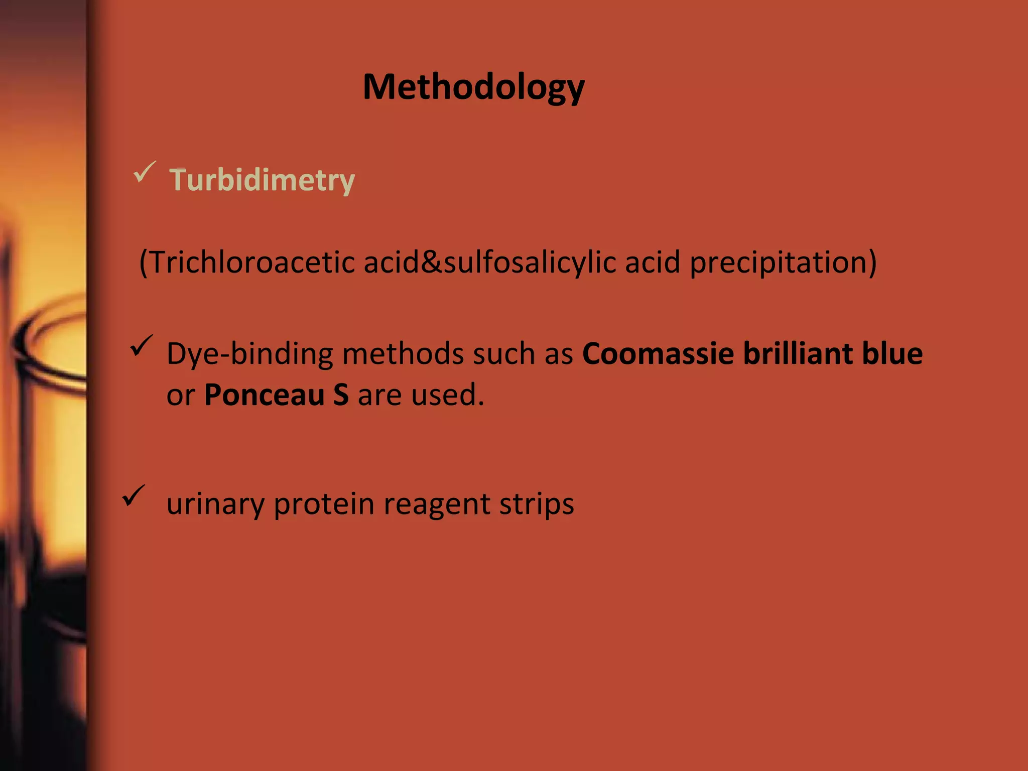  Dye-binding methods such as Coomassie brilliant blue
or Ponceau S are used.
Methodology
 Turbidimetry
(Trichloroacetic acid&sulfosalicylic acid precipitation)
 urinary protein reagent strips
 