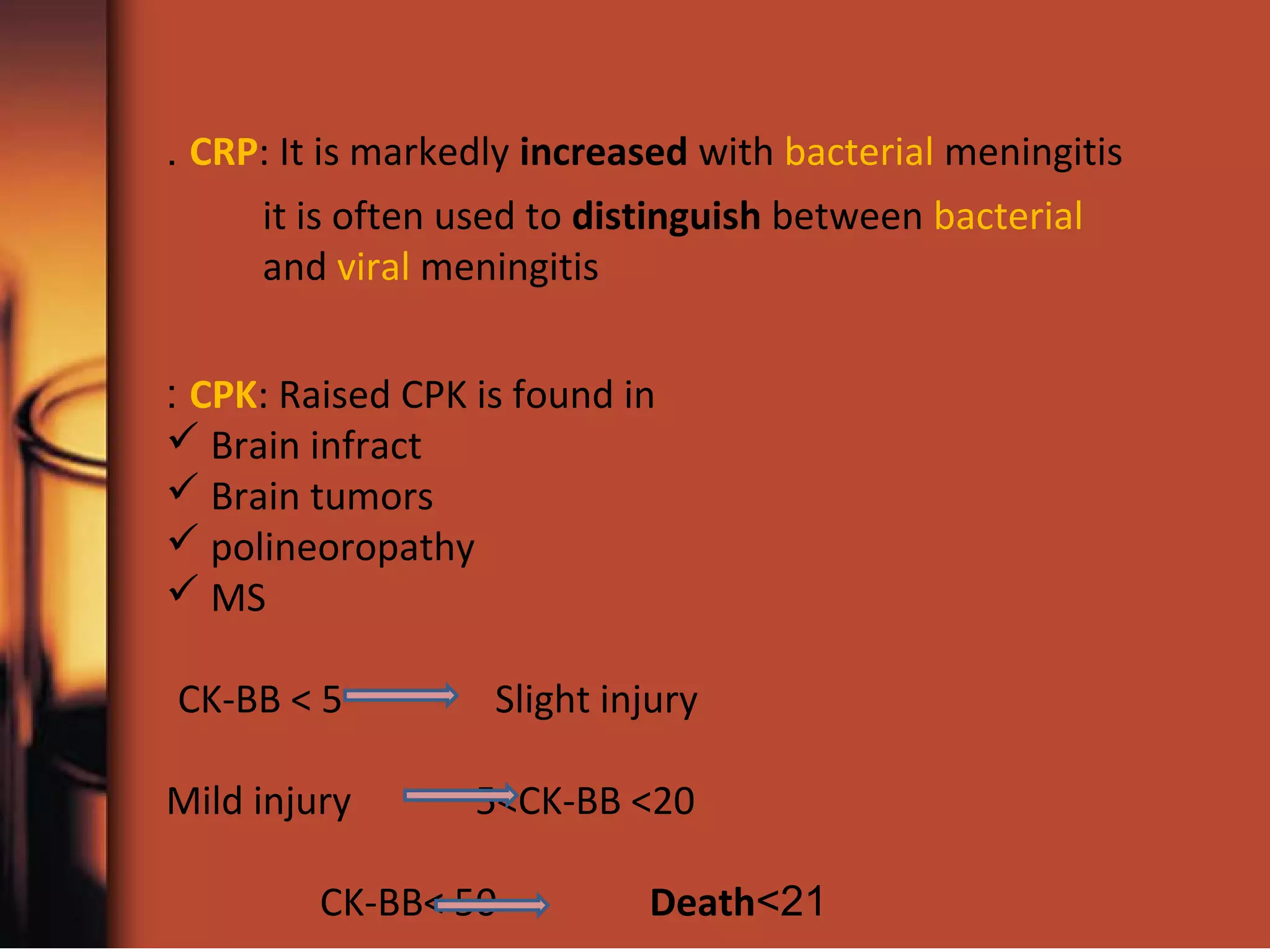 CPK: Raised CPK is found in:
 Brain infract
 Brain tumors
 polineoropathy
 MS
CK-BB < 5 Slight injury
Mild injury 5<CK-BB <20
21>CK-BB< 50 Death
CRP: It is markedly increased with bacterial meningitis.
it is often used to distinguish between bacterial
and viral meningitis
 
