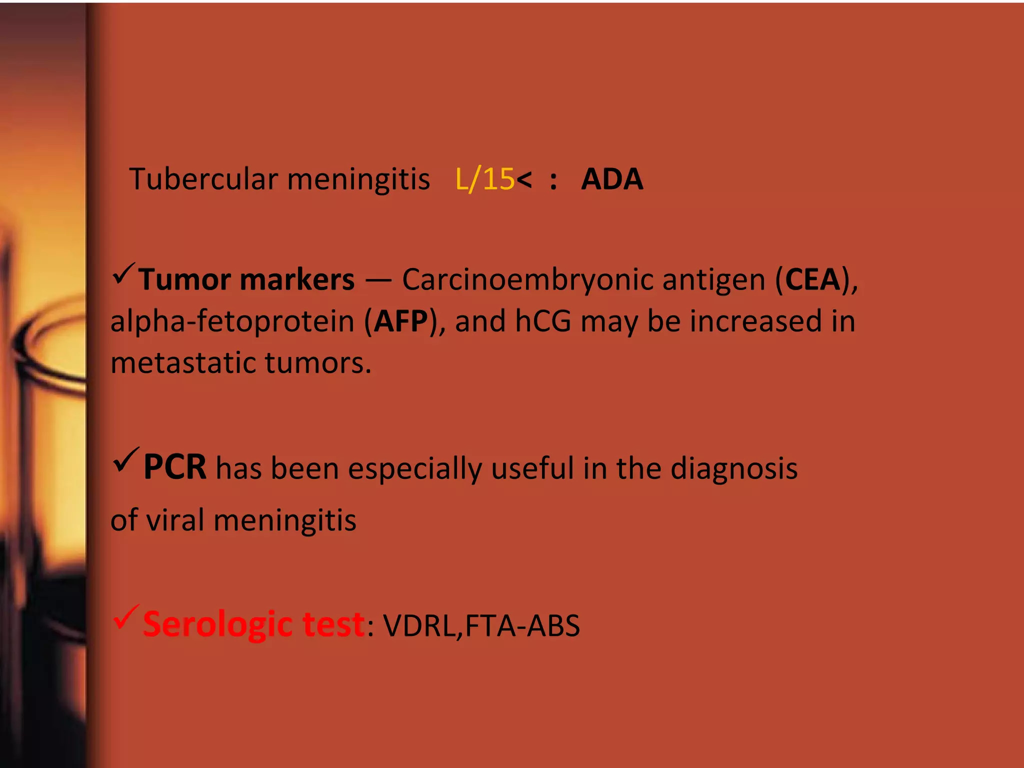 Tubercular meningitis L/15< : ADA
Tumor markers — Carcinoembryonic antigen (CEA),
alpha-fetoprotein (AFP), and hCG may be increased in
metastatic tumors.
PCR has been especially useful in the diagnosis
of viral meningitis
Serologic test: VDRL,FTA-ABS
 
