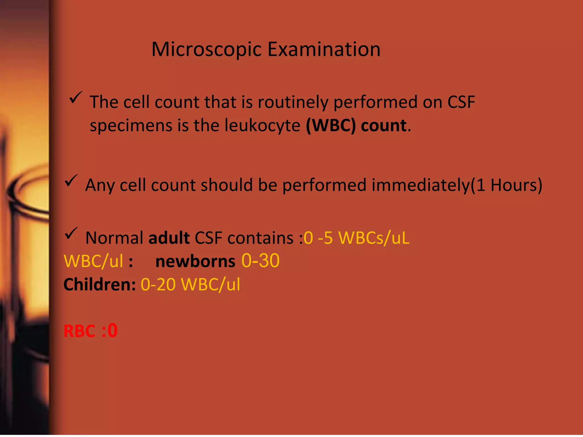 Microscopic Examination
 The cell count that is routinely performed on CSF
specimens is the leukocyte (WBC) count.
 Any cell count should be performed immediately(1 Hours)
 Normal adult CSF contains :0 -5 WBCs/uL
0-30WBC/ul : newborns
Children: 0-20 WBC/ul
0:RBC
 