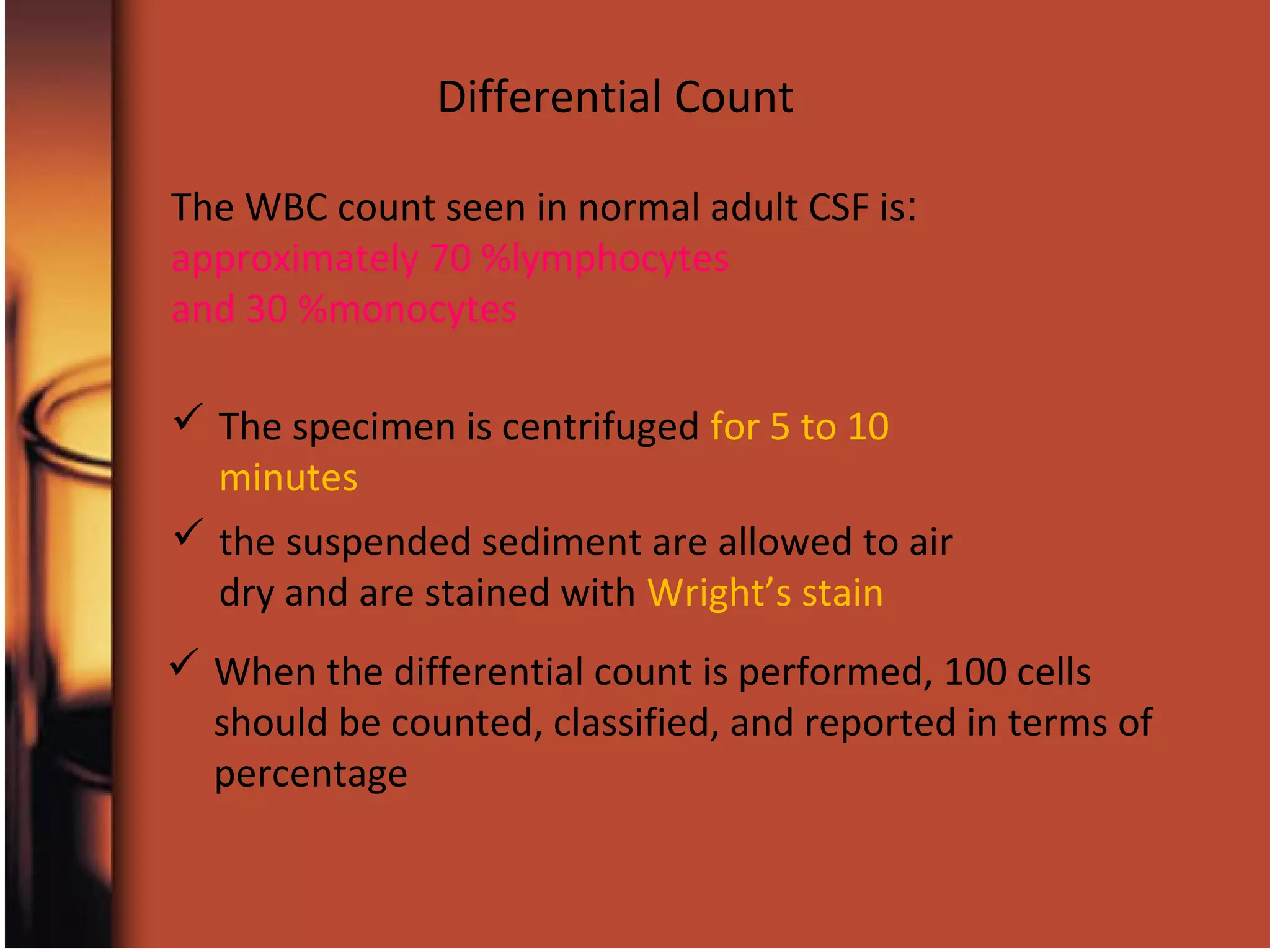  The specimen is centrifuged for 5 to 10
minutes
Differential Count
 the suspended sediment are allowed to air
dry and are stained with Wright’s stain
 When the differential count is performed, 100 cells
should be counted, classified, and reported in terms of
percentage
:The WBC count seen in normal adult CSF is
approximately 70 %lymphocytes
and 30 %monocytes
 