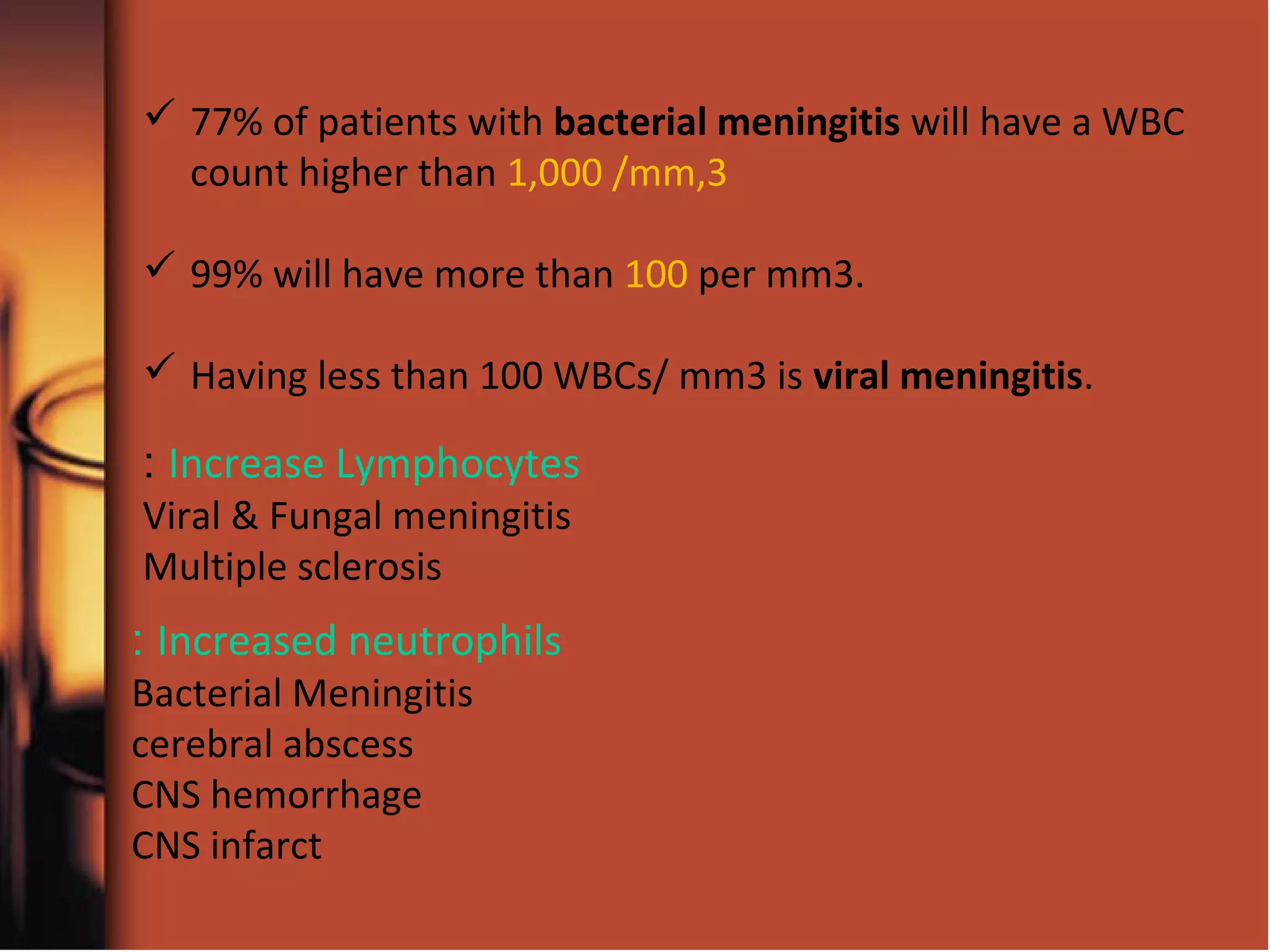 Increase Lymphocytes:
Viral & Fungal meningitis
Multiple sclerosis
Increased neutrophils:
Bacterial Meningitis
cerebral abscess
CNS hemorrhage
CNS infarct
 77% of patients with bacterial meningitis will have a WBC
count higher than 1,000 /mm,3
 99% will have more than 100 per mm3.
 Having less than 100 WBCs/ mm3 is viral meningitis.
 