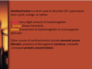 Xanthochromia is a term used to describe CSF supernatant
that is pink, orange, or yellow
pink (very slight amount of oxyhemoglobin(
orange (heavy hemolysis(
yellow (conversion of oxyhemoglobin to unconjugated
bilirubin(
Other causes of xanthochromia include elevated serum
bilirubin, presence of the pigment carotene, markedly
increased protein concentrations.
 