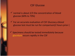 CSF Glucose
 normal is about 2/3 the concentration of blood
glucose (60% to 70%)
 For an accurate evaluation of CSF Glucose,a blood
glucose test must be run for comparison(2 hours prior (
 Specimens should be tested immediately because
glycolysis occurs rapidly in the CSF
 