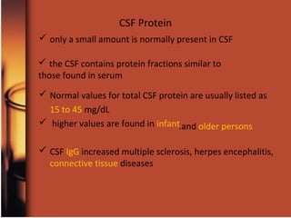 CSF Protein
 only a small amount is normally present in CSF
 Normal values for total CSF protein are usually listed as
15 to 45 mg/dL
 higher values are found in infant
 CSF IgG increased multiple sclerosis, herpes encephalitis,
connective tissue diseases
and older persons.
 the CSF contains protein fractions similar to
those found in serum
 