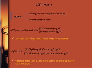damage to the integrity of the BBB
Intrathecal synthesis
protein
CSF Protein
CSF/serum albumin index=
CSF albumin (mg/dL(
Serum albumin (g/dL(
IgG index=
CSF IgG (mg/dL)/serum IgG (g/dL(
CSF albumin (mg/dL)/serum albumin (g/dL(
 An index value less than 9 represents an intact BBB
 values greater than 0.70 are indicative of IgG production
within the CNS
 