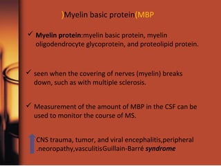 Myelin basic protein(MBP(
 Myelin protein:myelin basic protein, myelin
oligodendrocyte glycoprotein, and proteolipid protein.
 seen when the covering of nerves (myelin) breaks
down, such as with multiple sclerosis.
 Measurement of the amount of MBP in the CSF can be
used to monitor the course of MS.
CNS trauma, tumor, and viral encephalitis,peripheral
neoropathy,vasculitis. Guillain-Barré syndrome
 