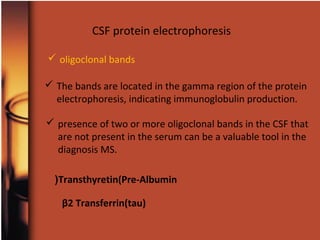 CSF protein electrophoresis
 oligoclonal bands
 The bands are located in the gamma region of the protein
electrophoresis, indicating immunoglobulin production.
 presence of two or more oligoclonal bands in the CSF that
are not present in the serum can be a valuable tool in the
diagnosis MS.
Transthyretin(Pre-Albumin(
β2 Transferrin(tau)
 