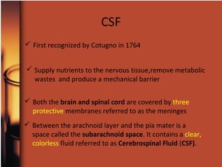  First recognized by Cotugno in 1764
 Both the brain and spinal cord are covered by three
protective membranes referred to as the meninges
 Between the arachnoid layer and the pia mater is a
space called the subarachnoid space. It contains a clear,
colorless fluid referred to as Cerebrospinal Fluid (CSF).
 Supply nutrients to the nervous tissue,remove metabolic
wastes and produce a mechanical barrier
CSF
 