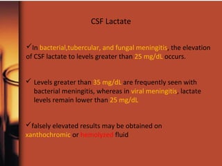 CSF Lactate
In bacterial,tubercular, and fungal meningitis, the elevation
of CSF lactate to levels greater than 25 mg/dL occurs.
 Levels greater than 35 mg/dL are frequently seen with
bacterial meningitis, whereas in viral meningitis, lactate
levels remain lower than 25 mg/dL
falsely elevated results may be obtained on
xanthochromic or hemolyzed fluid
 