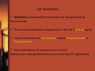 CSF Glutamine
 Glutamine is produced from ammonia and -ketoglutarate by
.the brain cells
 The normal concentration of glutamine in the CSF is 8 to 18 mg/dL.
 may be increased with liver disease, hepatic encephalopathy or
Reye syndrome
 Some disturbance of consciousness is almost
always seen when glutamine levels are more than 35 mg/dL(coma(
 
