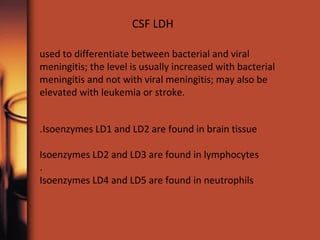 used to differentiate between bacterial and viral
meningitis; the level is usually increased with bacterial
meningitis and not with viral meningitis; may also be
elevated with leukemia or stroke.
CSF LDH
Isoenzymes LD1 and LD2 are found in brain tissue.
Isoenzymes LD2 and LD3 are found in lymphocytes
.
Isoenzymes LD4 and LD5 are found in neutrophils
 