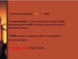 Tubercular meningitis L/15< : ADA
Tumor markers — Carcinoembryonic antigen (CEA),
alpha-fetoprotein (AFP), and hCG may be increased in
metastatic tumors.
PCR has been especially useful in the diagnosis
of viral meningitis
Serologic test: VDRL,FTA-ABS
 