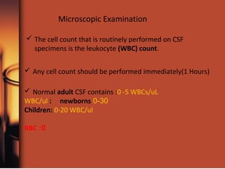 Microscopic Examination
 The cell count that is routinely performed on CSF
specimens is the leukocyte (WBC) count.
 Any cell count should be performed immediately(1 Hours)
 Normal adult CSF contains :0 -5 WBCs/uL
0-30WBC/ul : newborns
Children: 0-20 WBC/ul
0:RBC
 