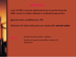 WBC Count
Dilutions for total cellcounts are made with normal saline
Lysis of RBCs must be obtained prior to performing the
WBC count on either diluted or undiluted specimens
3%glacial acetic acid(Marcano(
Number of cells counted × dilution
Number of squares counted(4) × volume of 1
square(0.1(
WBC/ul=
 