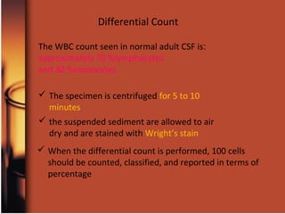  The specimen is centrifuged for 5 to 10
minutes
Differential Count
 the suspended sediment are allowed to air
dry and are stained with Wright’s stain
 When the differential count is performed, 100 cells
should be counted, classified, and reported in terms of
percentage
:The WBC count seen in normal adult CSF is
approximately 70 %lymphocytes
and 30 %monocytes
 