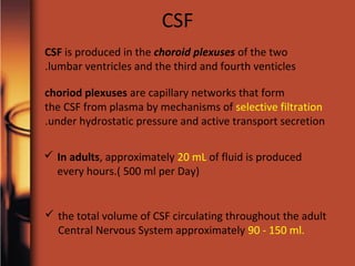 CSF is produced in the choroid plexuses of the two
lumbar ventricles and the third and fourth venticles.
choriod plexuses are capillary networks that form
the CSF from plasma by mechanisms of selective filtration
under hydrostatic pressure and active transport secretion.
CSF
 In adults, approximately 20 mL of fluid is produced
every hours.( 500 ml per Day)
 the total volume of CSF circulating throughout the adult
Central Nervous System approximately 90 - 150 ml.
 