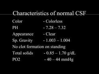 Characteristics of normal CSF
• Color - Colorless
• PH - 7.28 – 7.32
• Appearance - Clear
• Sp. Gravity - 1.003 – 1.004
• No clot formation on standing
• Total solids - 0.85 – 1.70 g/dL
• PO2 - 40 – 44 mmHg
 