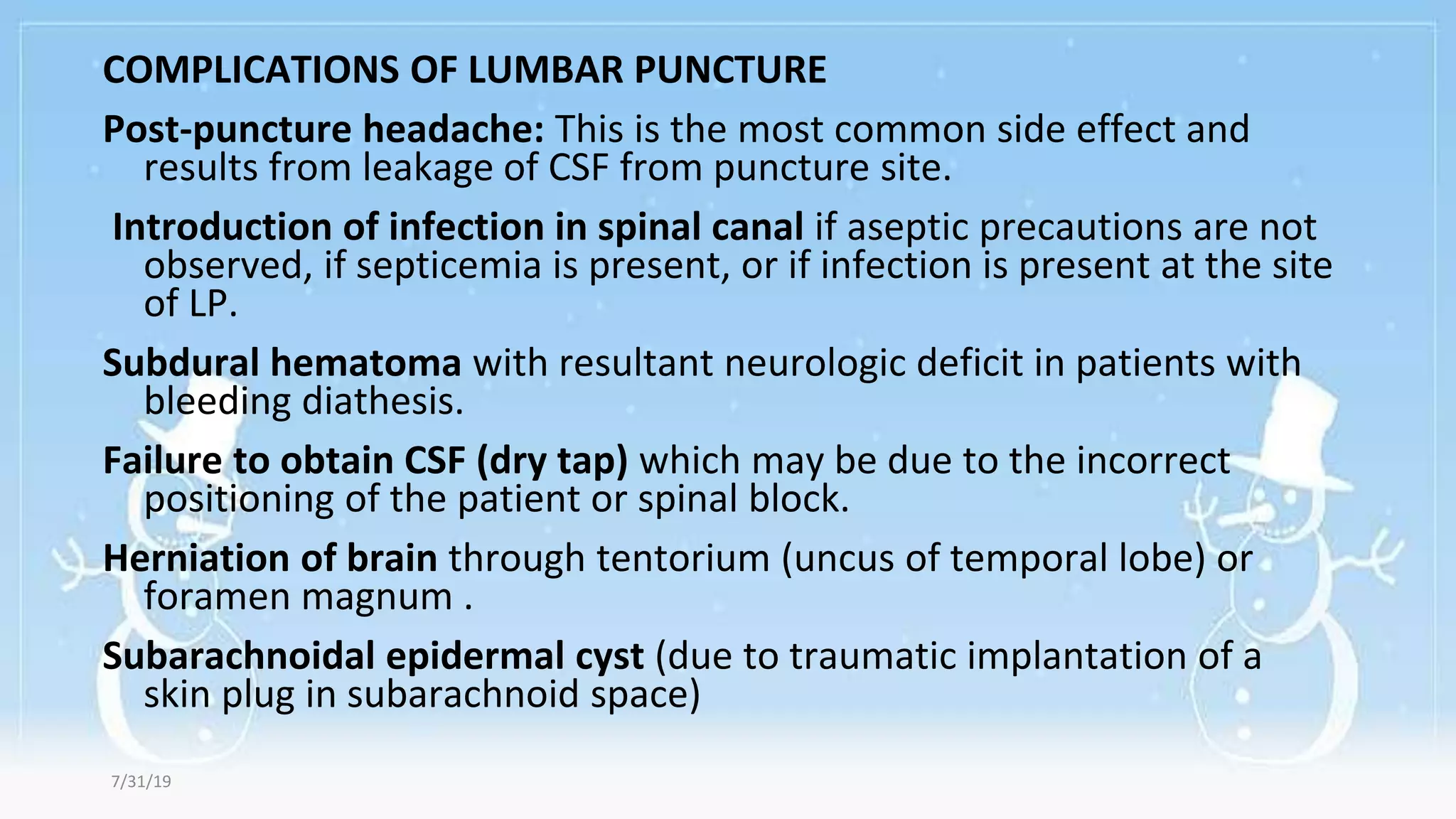 COMPLICATIONS OF LUMBAR PUNCTURE
Post-puncture headache: This is the most common side effect and
results from leakage of CSF from puncture site.
Introduction of infection in spinal canal if aseptic precautions are not
observed, if septicemia is present, or if infection is present at the site
of LP.
Subdural hematoma with resultant neurologic deficit in patients with
bleeding diathesis.
Failure to obtain CSF (dry tap) which may be due to the incorrect
positioning of the patient or spinal block.
Herniation of brain through tentorium (uncus of temporal lobe) or
foramen magnum .
Subarachnoidal epidermal cyst (due to traumatic implantation of a
skin plug in subarachnoid space)
7/31/19
 