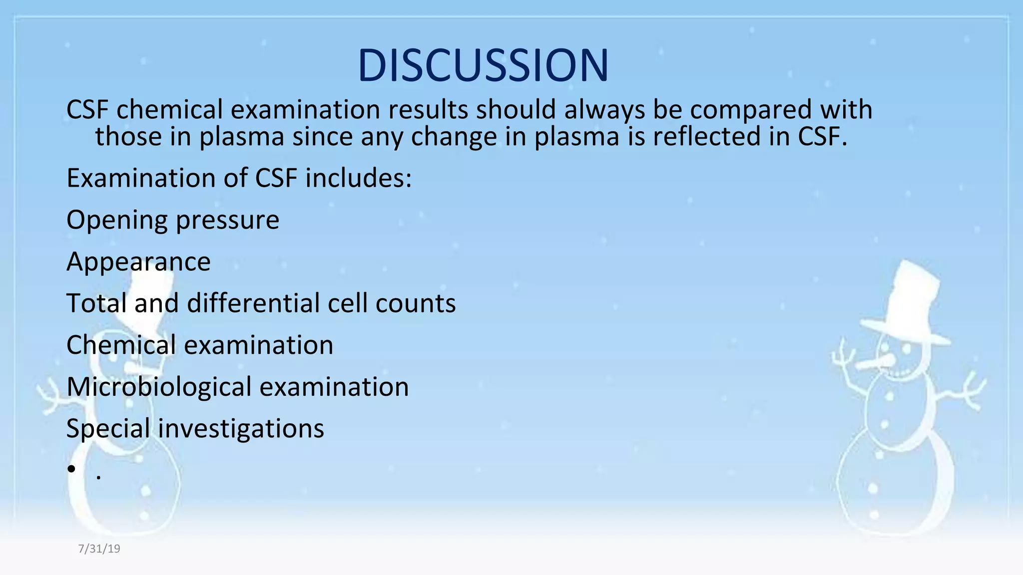 DISCUSSION
CSF chemical examination results should always be compared with
those in plasma since any change in plasma is reflected in CSF.
Examination of CSF includes:
Opening pressure
Appearance
Total and differential cell counts
Chemical examination
Microbiological examination
Special investigations
• .
7/31/19
 