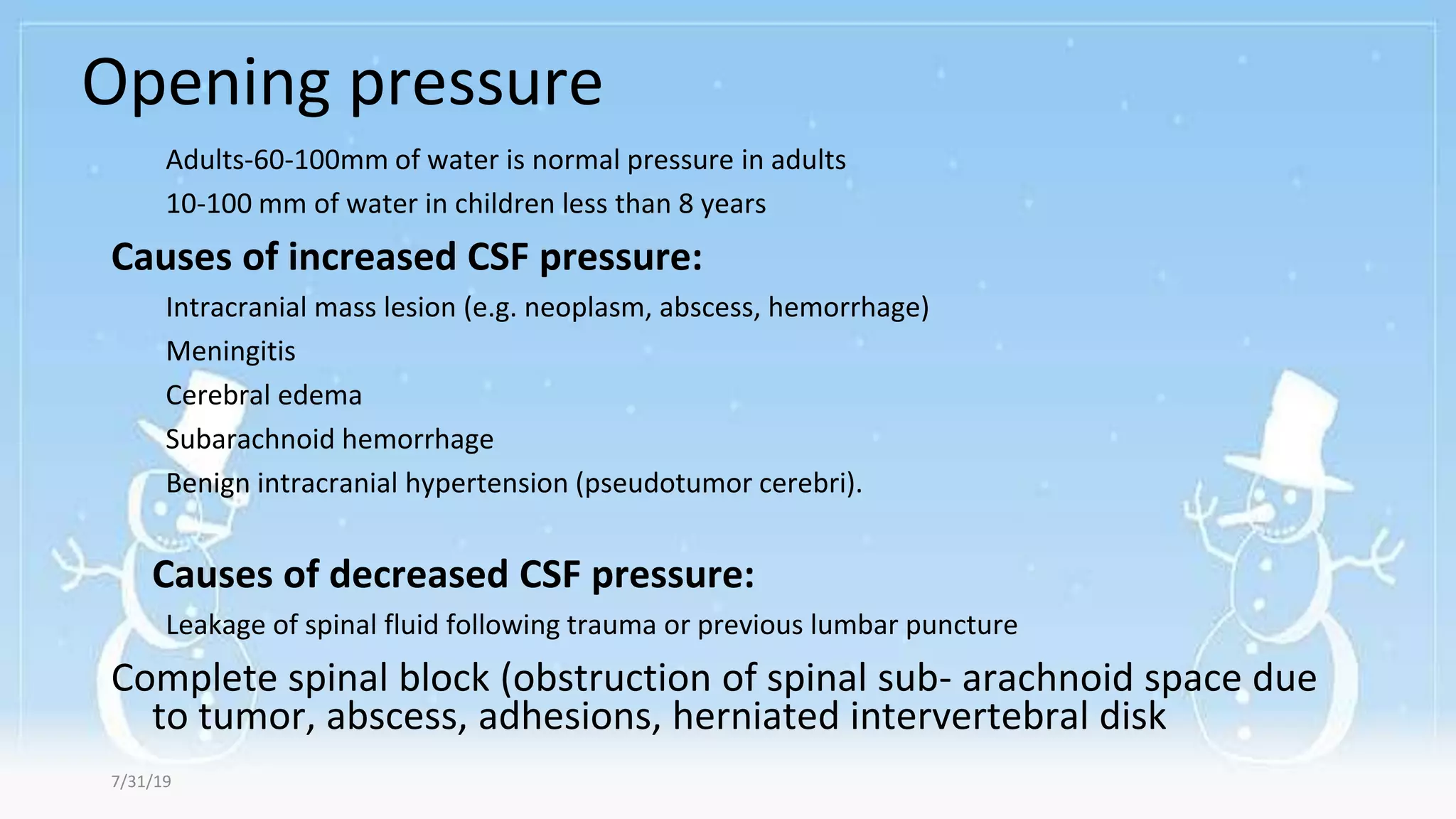 Opening pressure
7/31/19
Adults-60-100mm of water is normal pressure in adults
10-100 mm of water in children less than 8 years
Causes of increased CSF pressure:
Intracranial mass lesion (e.g. neoplasm, abscess, hemorrhage)
Meningitis
Cerebral edema
Subarachnoid hemorrhage
Benign intracranial hypertension (pseudotumor cerebri).
Causes of decreased CSF pressure:
Leakage of spinal fluid following trauma or previous lumbar puncture
Complete spinal block (obstruction of spinal sub- arachnoid space due
to tumor, abscess, adhesions, herniated intervertebral disk
 