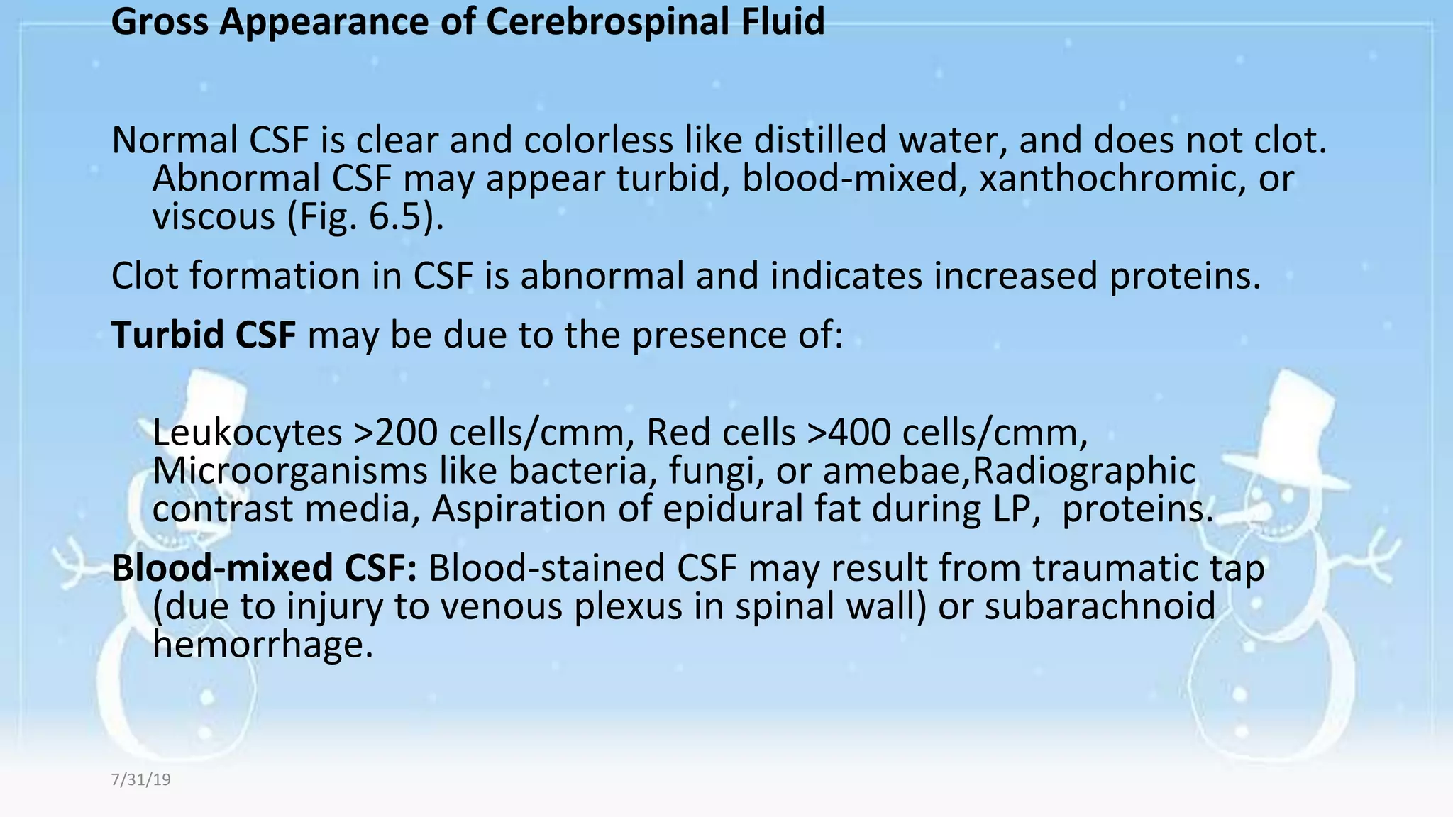 Gross Appearance of Cerebrospinal Fluid
Normal CSF is clear and colorless like distilled water, and does not clot.
Abnormal CSF may appear turbid, blood-mixed, xanthochromic, or
viscous (Fig. 6.5).
Clot formation in CSF is abnormal and indicates increased proteins.
Turbid CSF may be due to the presence of:
Leukocytes >200 cells/cmm, Red cells >400 cells/cmm,
Microorganisms like bacteria, fungi, or amebae,Radiographic
contrast media, Aspiration of epidural fat during LP, proteins.
Blood-mixed CSF: Blood-stained CSF may result from traumatic tap
(due to injury to venous plexus in spinal wall) or subarachnoid
hemorrhage.
7/31/19
 