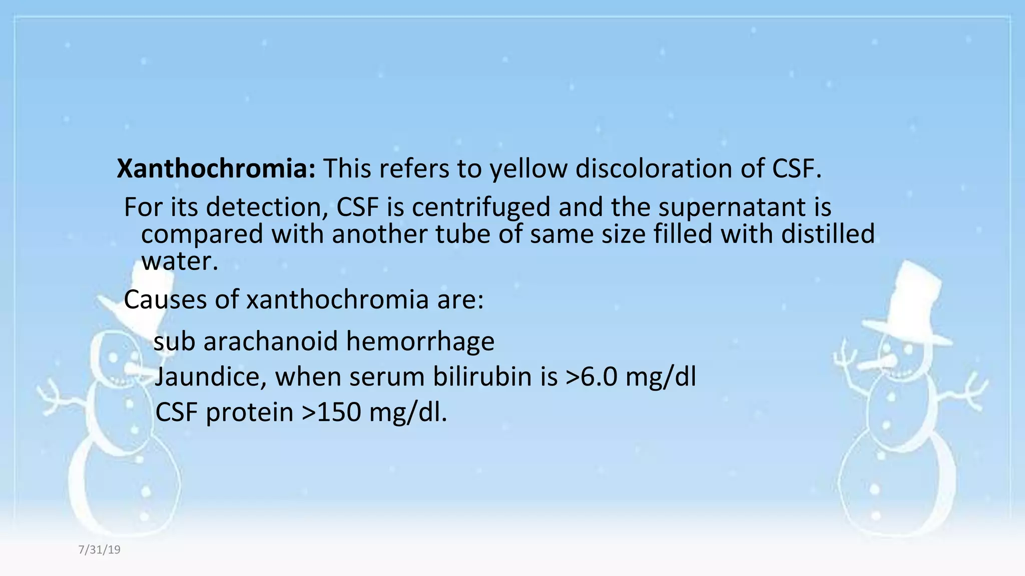 Xanthochromia: This refers to yellow discoloration of CSF.
For its detection, CSF is centrifuged and the supernatant is
compared with another tube of same size filled with distilled
water.
Causes of xanthochromia are:
sub arachanoid hemorrhage
Jaundice, when serum bilirubin is >6.0 mg/dl
CSF protein >150 mg/dl.
7/31/19
 