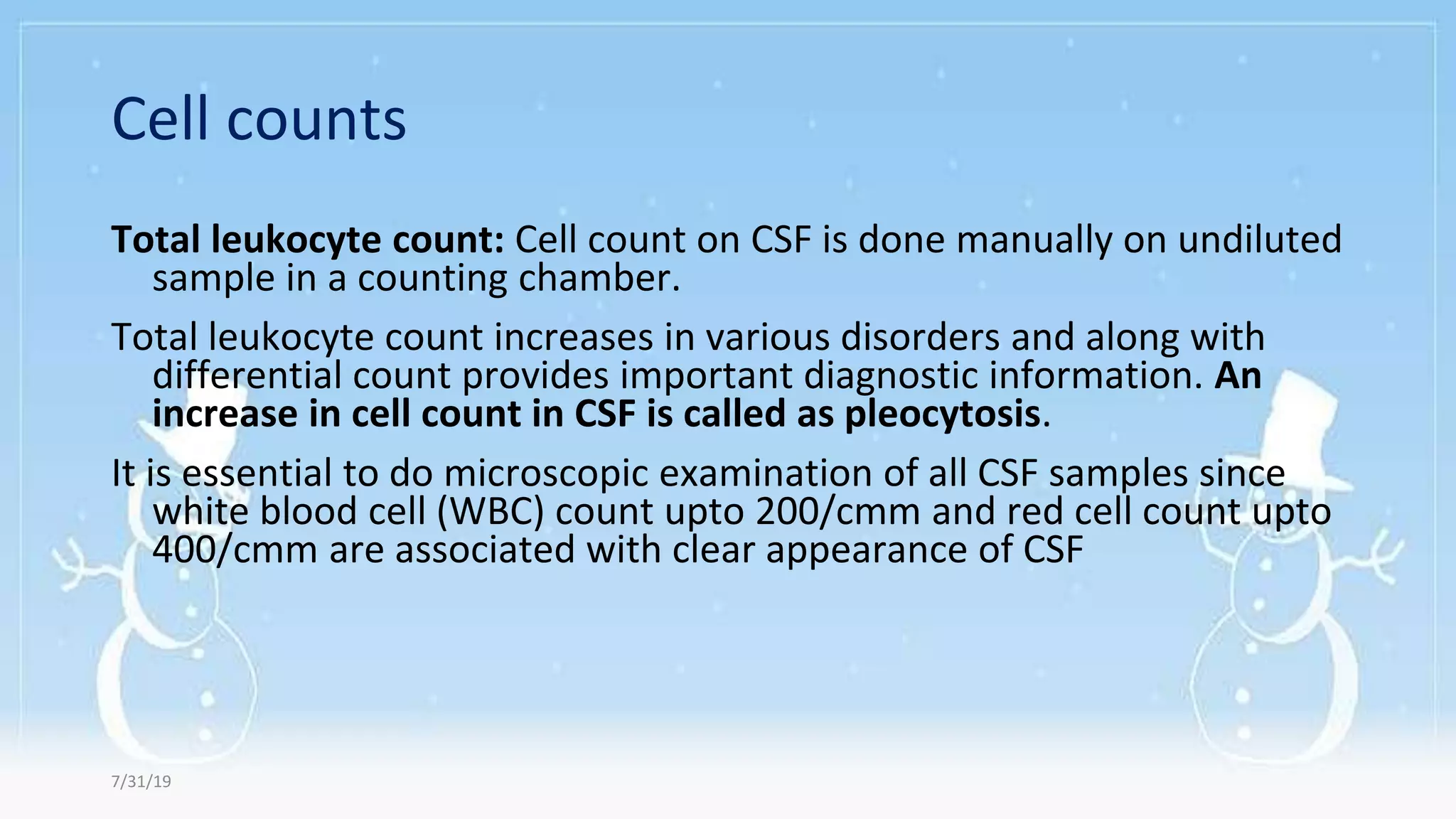 Cell counts
Total leukocyte count: Cell count on CSF is done manually on undiluted
sample in a counting chamber.
Total leukocyte count increases in various disorders and along with
differential count provides important diagnostic information. An
increase in cell count in CSF is called as pleocytosis.
It is essential to do microscopic examination of all CSF samples since
white blood cell (WBC) count upto 200/cmm and red cell count upto
400/cmm are associated with clear appearance of CSF
7/31/19
 
