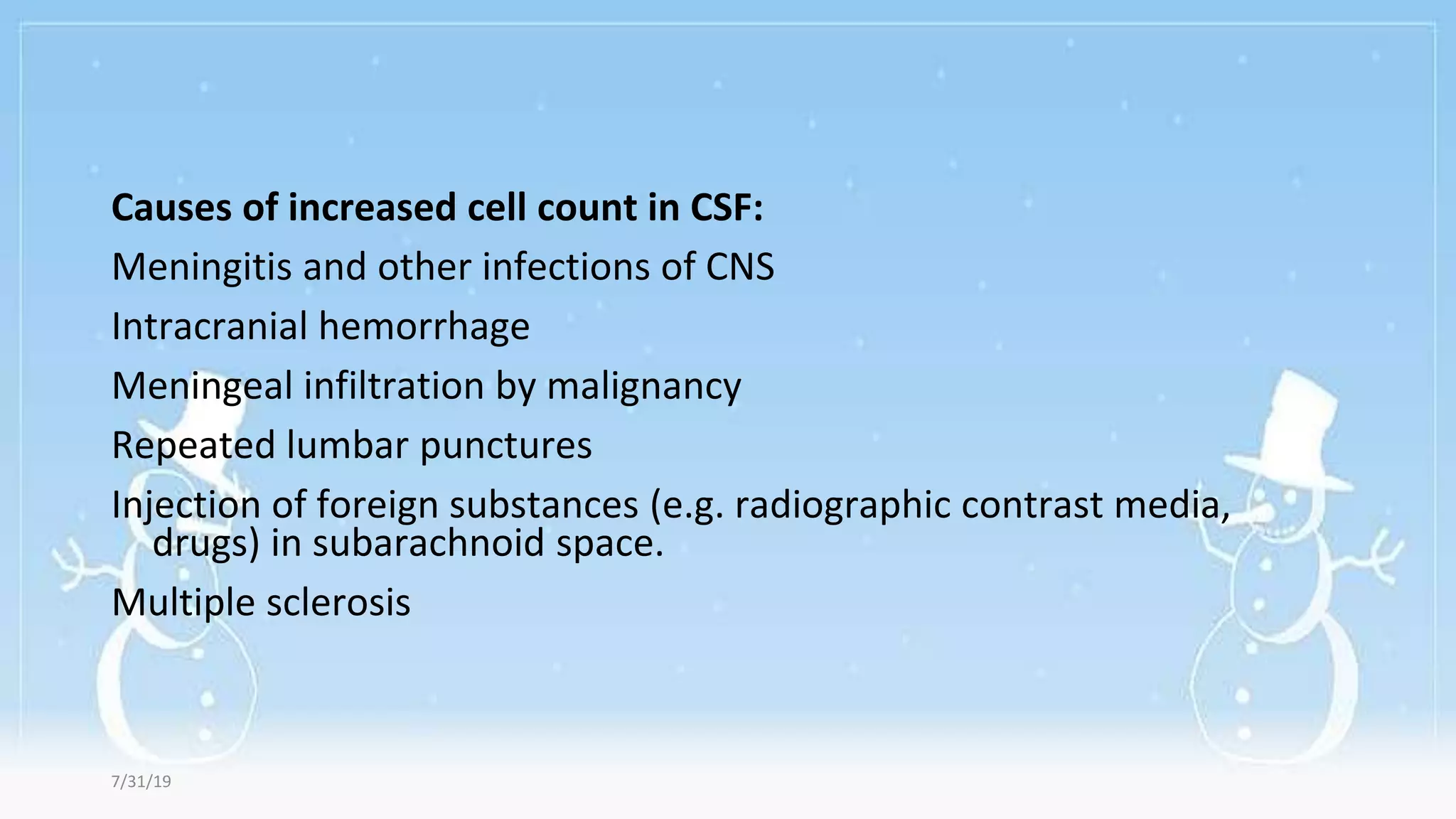 Causes of increased cell count in CSF:
Meningitis and other infections of CNS
Intracranial hemorrhage
Meningeal infiltration by malignancy
Repeated lumbar punctures
Injection of foreign substances (e.g. radiographic contrast media,
drugs) in subarachnoid space.
Multiple sclerosis
7/31/19
 