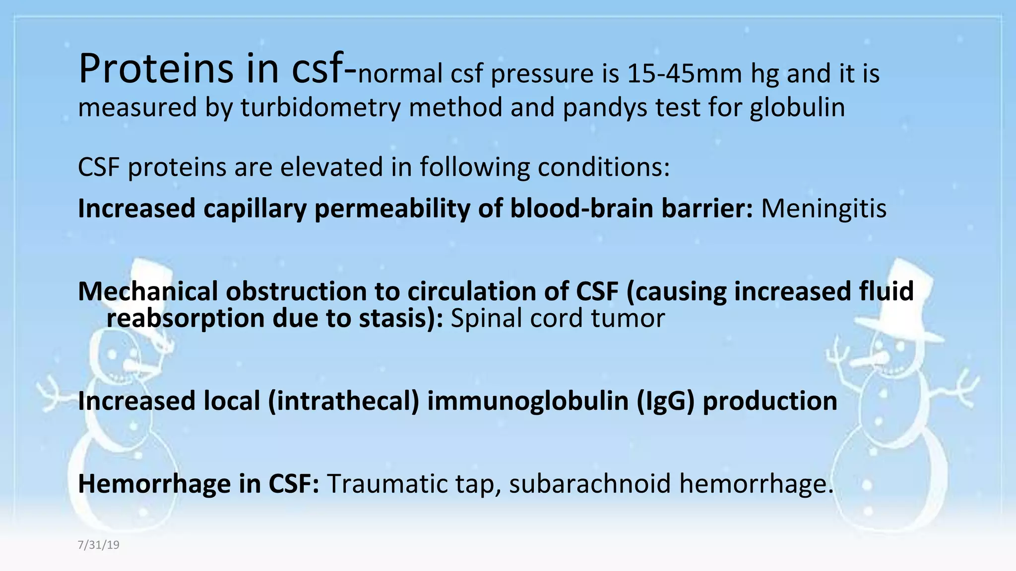 Proteins in csf-normal csf pressure is 15-45mm hg and it is
measured by turbidometry method and pandys test for globulin
CSF proteins are elevated in following conditions:
Increased capillary permeability of blood-brain barrier: Meningitis
Mechanical obstruction to circulation of CSF (causing increased fluid
reabsorption due to stasis): Spinal cord tumor
Increased local (intrathecal) immunoglobulin (IgG) production
Hemorrhage in CSF: Traumatic tap, subarachnoid hemorrhage.
7/31/19
 