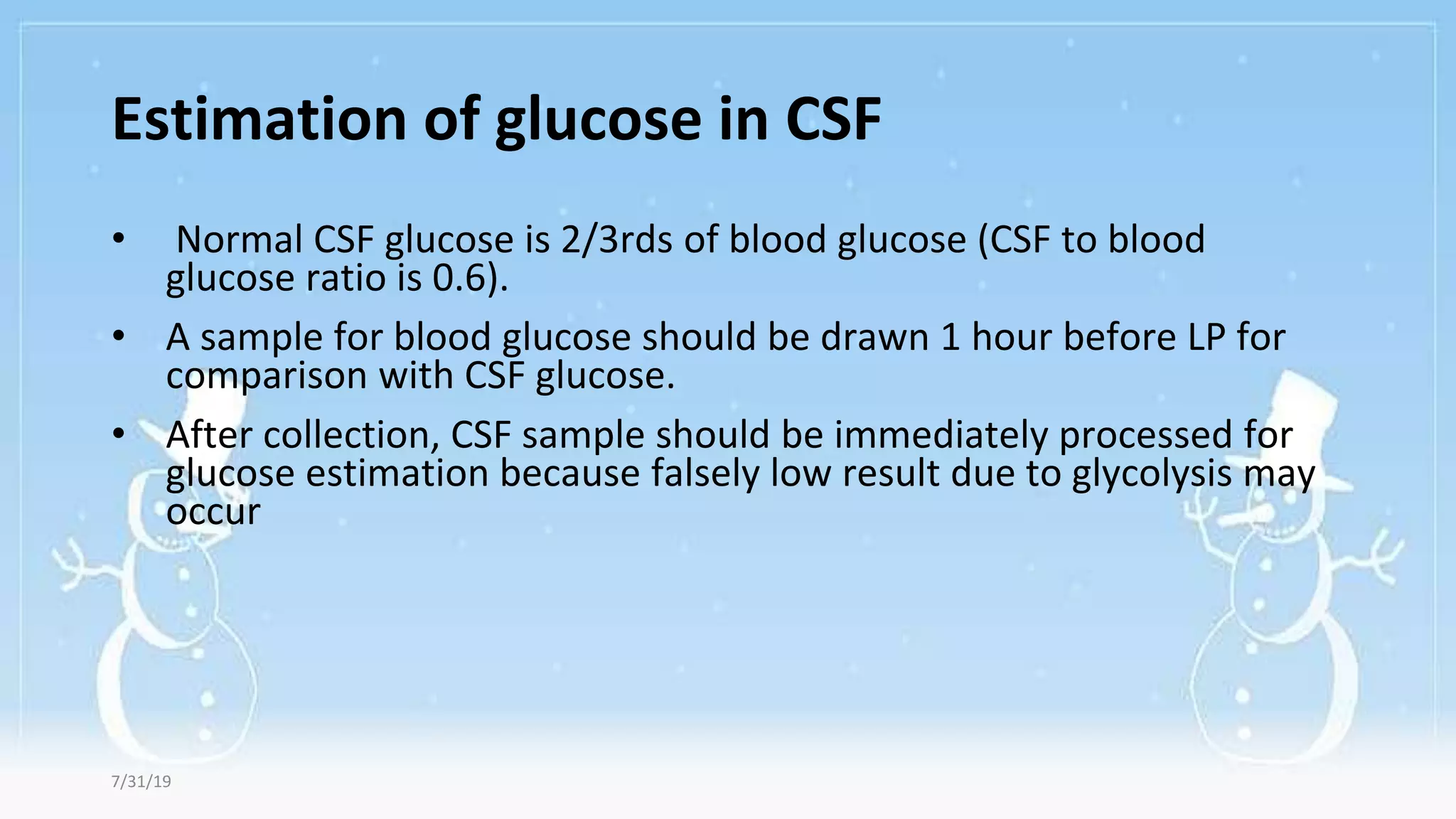 Estimation of glucose in CSF
• Normal CSF glucose is 2/3rds of blood glucose (CSF to blood
glucose ratio is 0.6).
• A sample for blood glucose should be drawn 1 hour before LP for
comparison with CSF glucose.
• After collection, CSF sample should be immediately processed for
glucose estimation because falsely low result due to glycolysis may
occur
7/31/19
 