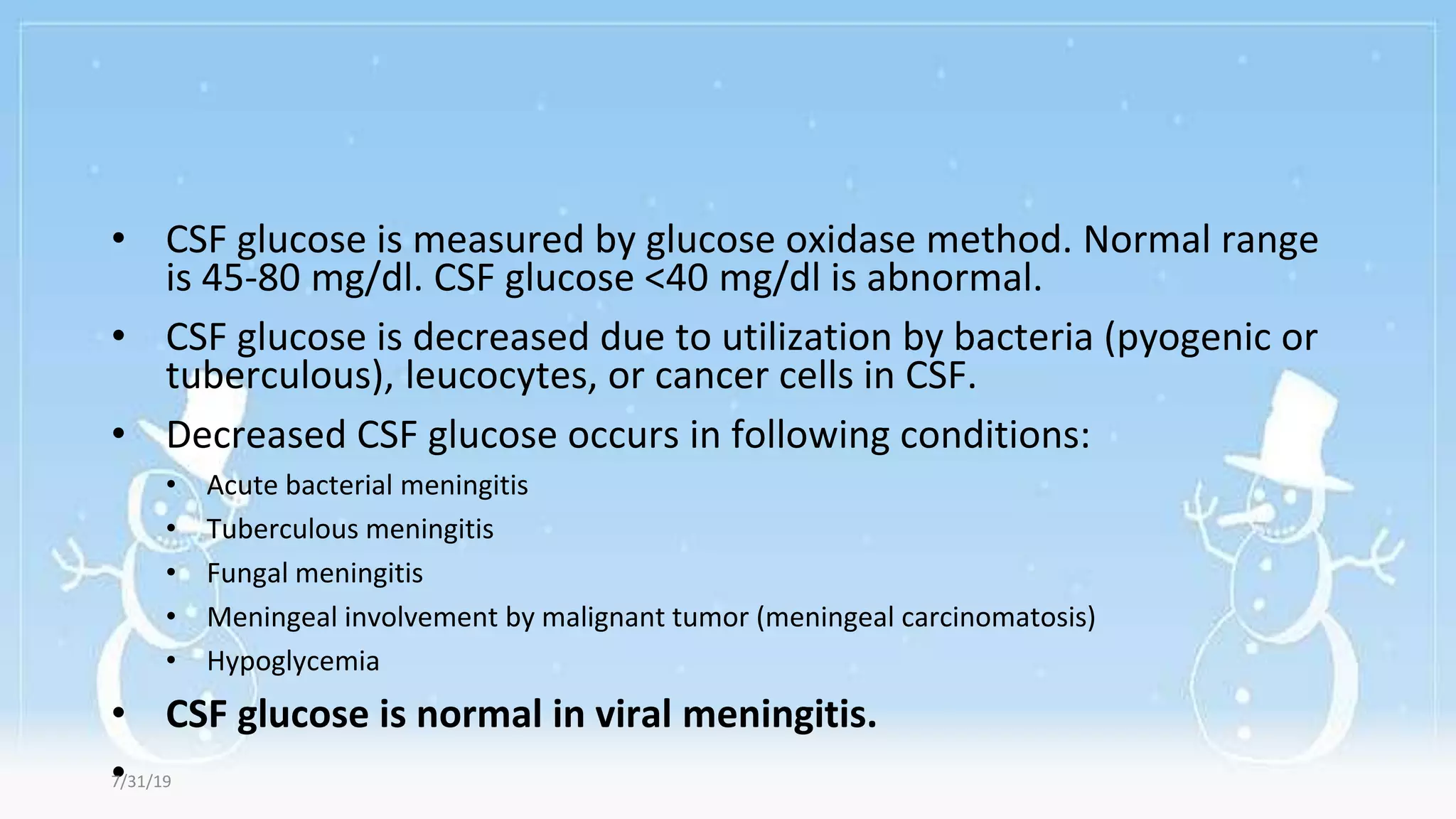 • CSF glucose is measured by glucose oxidase method. Normal range
is 45-80 mg/dl. CSF glucose <40 mg/dl is abnormal.
• CSF glucose is decreased due to utilization by bacteria (pyogenic or
tuberculous), leucocytes, or cancer cells in CSF.
• Decreased CSF glucose occurs in following conditions:
• Acute bacterial meningitis
• Tuberculous meningitis
• Fungal meningitis
• Meningeal involvement by malignant tumor (meningeal carcinomatosis)
• Hypoglycemia
• CSF glucose is normal in viral meningitis.
•
7/31/19
 